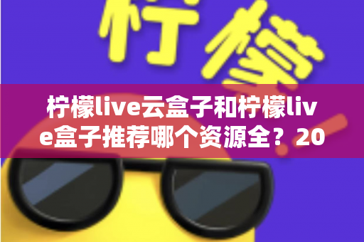 柠檬live云盒子和柠檬live盒子推荐哪个资源全？2024最全对比评测与选购避坑指南
