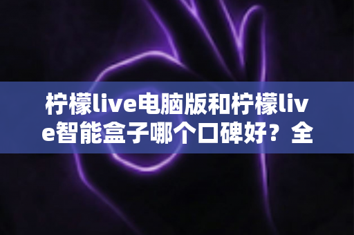 柠檬live电脑版和柠檬live智能盒子哪个口碑好?全方位口碑评测与选购指南 柠檬live电脑版和柠檬live智能盒子哪个口碑好?全方位口碑评测与选购指南