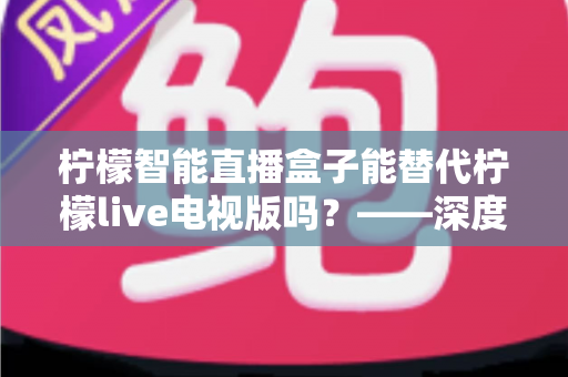 柠檬智能直播盒子能替代柠檬live电视版吗?——深度解析与选购全攻略 柠檬智能直播盒子能替代柠檬live电视版吗?——深度解析与选购全攻略