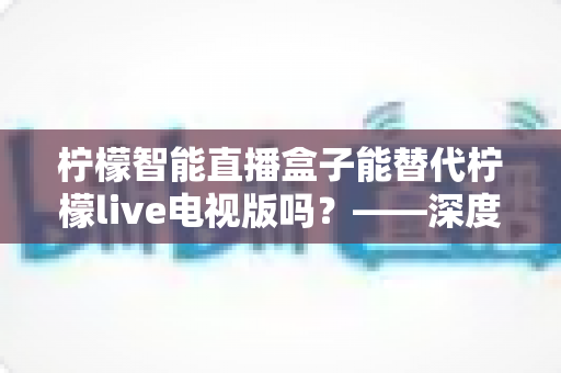 柠檬智能直播盒子能替代柠檬live电视版吗?——深度解析与选购全攻略 柠檬智能直播盒子能替代柠檬live电视版吗?——深度解析与选购全攻略