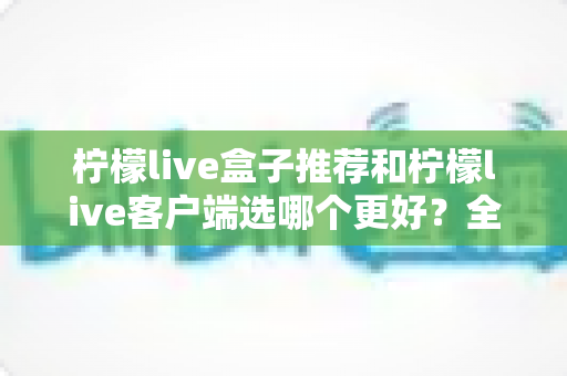 柠檬live盒子推荐和柠檬live客户端选哪个更好?全方位深度对比助你轻松做出正确选择 柠檬live盒子推荐和柠檬live客户端选哪个更好?全方位深度对比助你轻松做出正确选择
