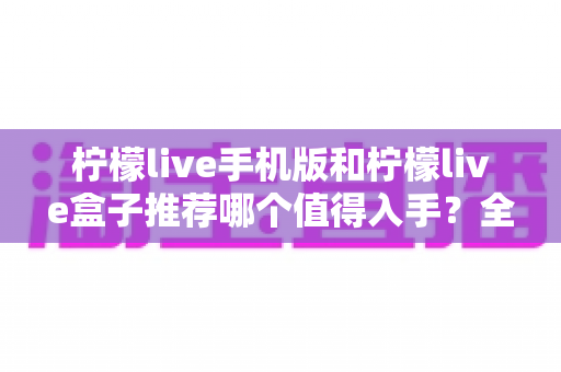 柠檬live手机版和柠檬live盒子推荐哪个值得入手？全面对比帮你选出最适合的那一款