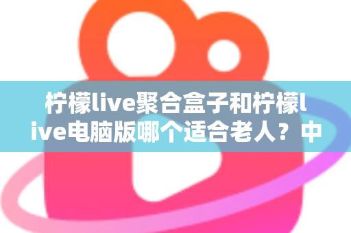 柠檬live聚合盒子和柠檬live电脑版哪个适合老人？中老年家庭观看方案全解析