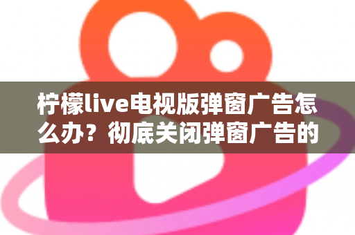 柠檬live电视版弹窗广告怎么办?彻底关闭弹窗广告的实用方法全攻略 柠檬live电视版弹窗广告怎么办?彻底关闭弹窗广告的实用方法全攻略