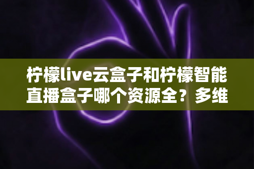 柠檬live云盒子和柠檬智能直播盒子哪个资源全?多维度深度对比与选购避坑指南 柠檬live云盒子和柠檬智能直播盒子哪个资源全?多维度深度对比与选购避坑指南