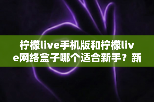 柠檬live手机版和柠檬live网络盒子哪个适合新手?新手入门全攻略与实用选购指南 柠檬live手机版和柠檬live网络盒子哪个适合新手?新手入门全攻略与实用选购指南