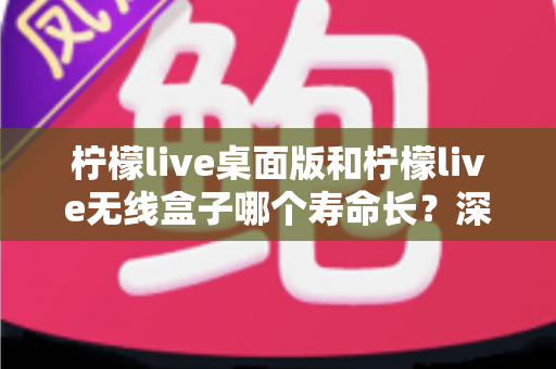 柠檬live桌面版和柠檬live无线盒子哪个寿命长？深度对比分析与延长寿命实用指南