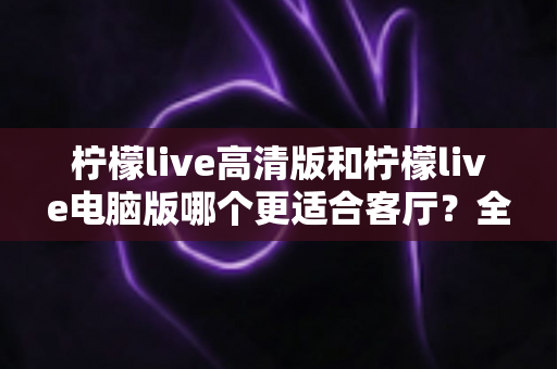 柠檬live高清版和柠檬live电脑版哪个更适合客厅？全面解析助你打造理想家庭观影体验