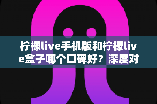 柠檬live手机版和柠檬live盒子哪个口碑好?深度对比评测帮你找到更适合的选择 柠檬live手机版和柠檬live盒子哪个口碑好?深度对比评测帮你找到更适合的选择