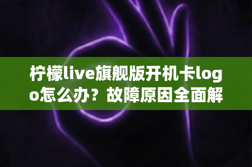 柠檬live旗舰版开机卡logo怎么办？故障原因全面解析与实用解决方案指南