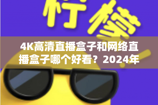4K高清直播盒子和网络直播盒子哪个好看？2024年选购指南与深度对比全解析