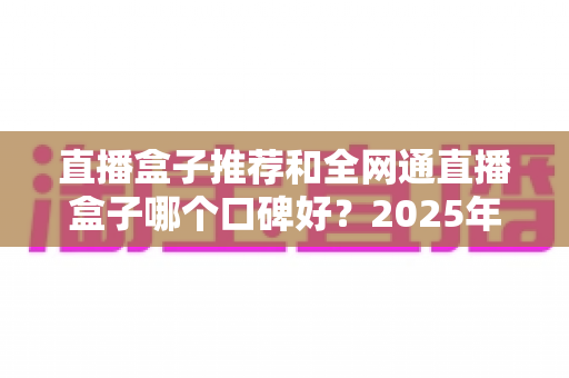 直播盒子推荐和全网通直播盒子哪个口碑好?2025年电视直播设备选购全攻略与口碑深度解析 直播盒子推荐和全网通直播盒子哪个口碑好?2025年电视直播设备选购全攻略与口碑深度解析