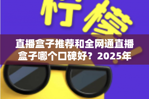 直播盒子推荐和全网通直播盒子哪个口碑好？2025年电视直播设备选购全攻略与口碑深度解析