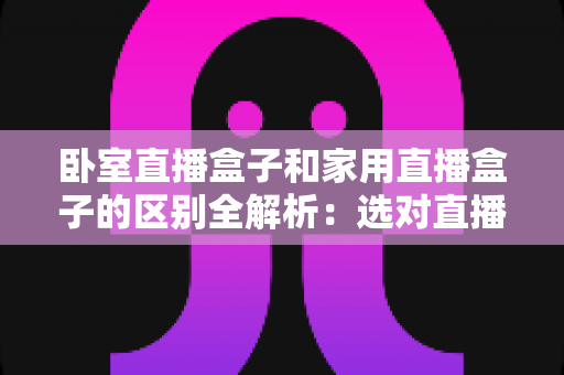 卧室直播盒子和家用直播盒子的区别全解析：选对直播设备，让你开播更轻松、涨粉更高效