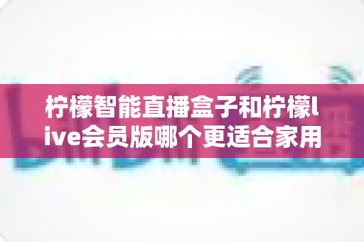 柠檬智能直播盒子和柠檬live会员版哪个更适合家用?——家庭观影方案深度对比与选购完全指南 柠檬智能直播盒子和柠檬live会员版哪个更适合家用?——家庭观影方案深度对比与选购完全指南