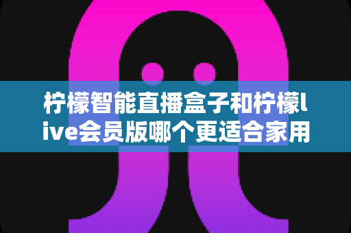 柠檬智能直播盒子和柠檬live会员版哪个更适合家用？——家庭观影方案深度对比与选购完全指南