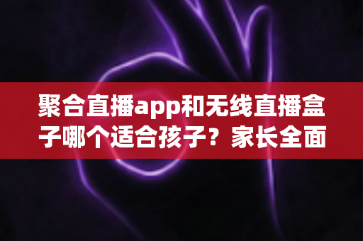 聚合直播app和无线直播盒子哪个适合孩子？家长全面解析与选购指南