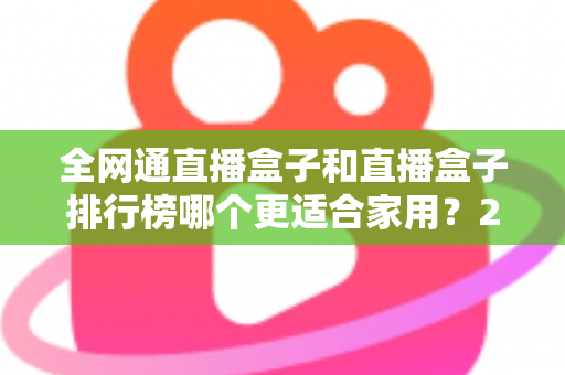全网通直播盒子和直播盒子排行榜哪个更适合家用？2024最新选购指南与深度对比解析