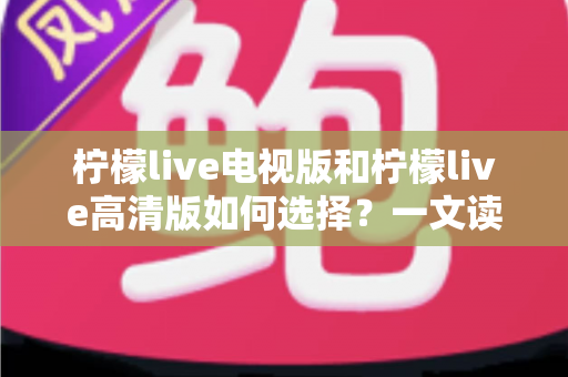 柠檬live电视版和柠檬live高清版如何选择?一文读懂两大版本差异与选购攻略 柠檬live电视版和柠檬live高清版如何选择?一文读懂两大版本差异与选购攻略