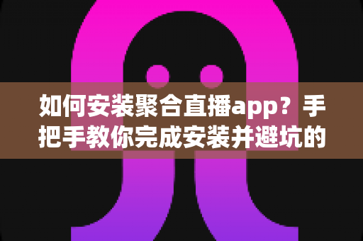 如何安装聚合直播app？手把手教你完成安装并避坑的完整指南