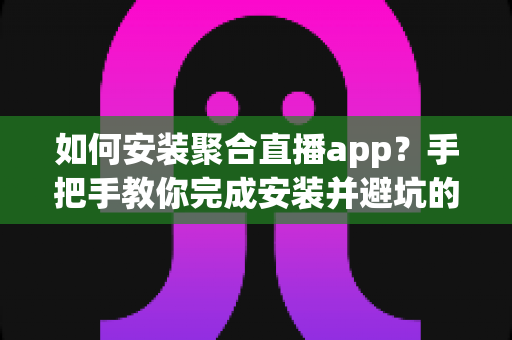 如何安装聚合直播app？手把手教你完成安装并避坑的完整指南