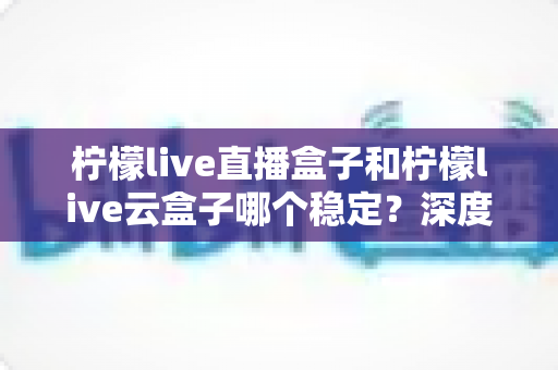柠檬live直播盒子和柠檬live云盒子哪个稳定?深度对比分析与实用选购指南 柠檬live直播盒子和柠檬live云盒子哪个稳定?深度对比分析与实用选购指南