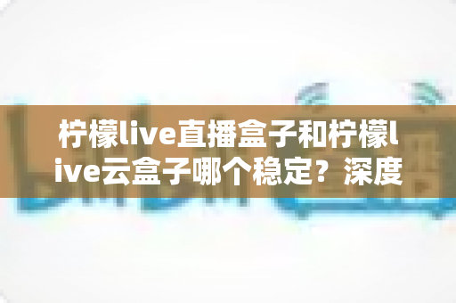 柠檬live直播盒子和柠檬live云盒子哪个稳定?深度对比分析与实用选购指南 柠檬live直播盒子和柠檬live云盒子哪个稳定?深度对比分析与实用选购指南