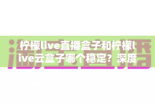 柠檬live直播盒子和柠檬live云盒子哪个稳定?深度对比分析与实用选购指南 柠檬live直播盒子和柠檬live云盒子哪个稳定?深度对比分析与实用选购指南