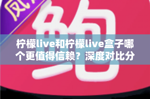 柠檬live和柠檬live盒子哪个更值得信赖？深度对比分析与安全选购全指南