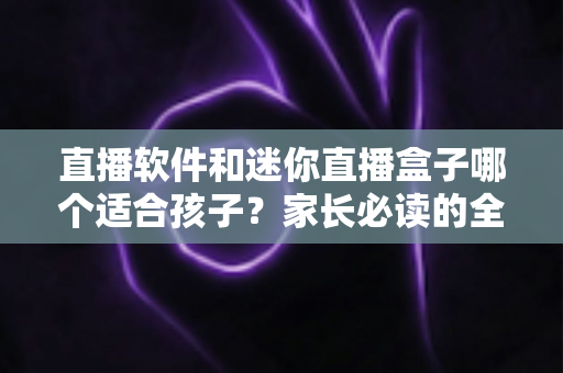 直播软件和迷你直播盒子哪个适合孩子?家长必读的全方位对比与安全选购指南 直播软件和迷你直播盒子哪个适合孩子?家长必读的全方位对比与安全选购指南