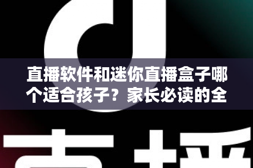 直播软件和迷你直播盒子哪个适合孩子？家长必读的全方位对比与安全选购指南