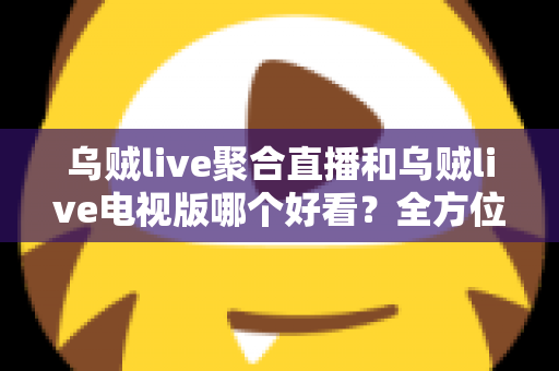 乌贼live聚合直播和乌贼live电视版哪个好看？全方位深度对比评测，帮你找到最佳观影选择