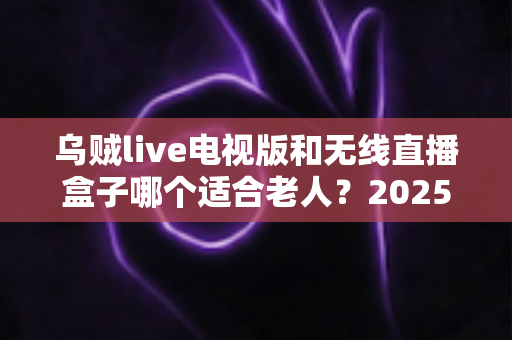 乌贼live电视版和无线直播盒子哪个适合老人？2025年最全选购指南与使用体验对比