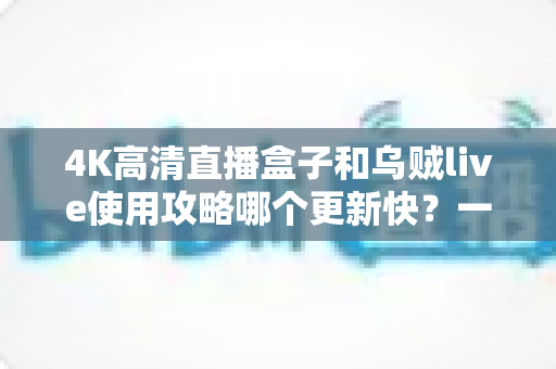 4K高清直播盒子和乌贼live使用攻略哪个更新快?一文读懂更新机制与选购建议 4K高清直播盒子和乌贼live使用攻略哪个更新快?一文读懂更新机制与选购建议