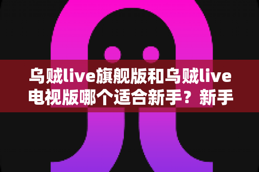 乌贼live旗舰版和乌贼live电视版哪个适合新手？新手选版避坑指南与深度对比解析