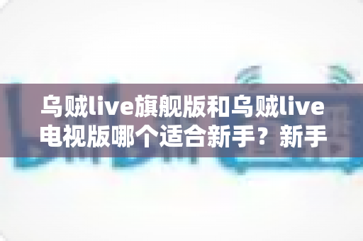 乌贼live旗舰版和乌贼live电视版哪个适合新手？新手选版避坑指南与深度对比解析