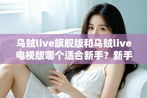 乌贼live旗舰版和乌贼live电视版哪个适合新手？新手选版避坑指南与深度对比解析