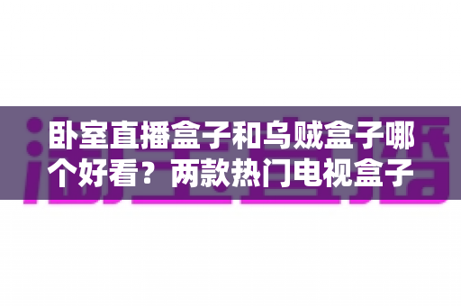 卧室直播盒子和乌贼盒子哪个好看？两款热门电视盒子颜值与选购全方位对比