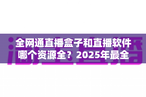 全网通直播盒子和直播软件哪个资源全？2025年最全对比选购指南帮你一次看懂