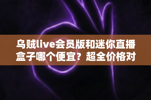 乌贼live会员版和迷你直播盒子哪个便宜？超全价格对比与省钱选购攻略