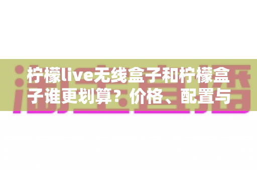 柠檬live无线盒子和柠檬盒子谁更划算？价格、配置与体验全方位深度对比指南