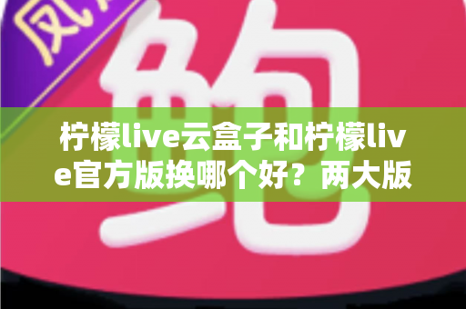 柠檬live云盒子和柠檬live官方版换哪个好？两大版本全方位对比与选择指南