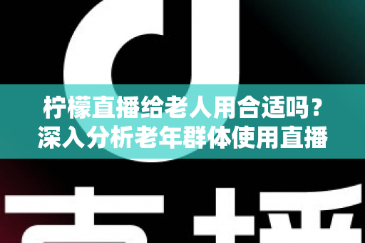 柠檬直播给老人用合适吗?深入分析老年群体使用直播软件的安全性、利弊与实用建议 柠檬直播给老人用合适吗?深入分析老年群体使用直播软件的安全性、利弊与实用建议