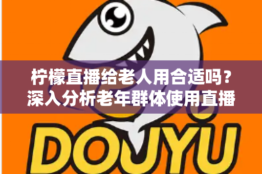 柠檬直播给老人用合适吗?深入分析老年群体使用直播软件的安全性、利弊与实用建议 柠檬直播给老人用合适吗?深入分析老年群体使用直播软件的安全性、利弊与实用建议