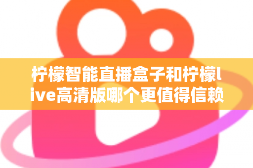 柠檬智能直播盒子和柠檬live高清版哪个更值得信赖？深度对比评测与避坑选购指南