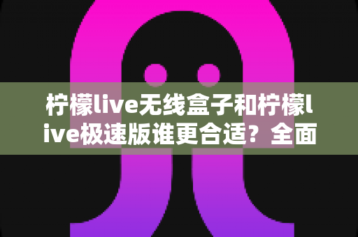 柠檬live无线盒子和柠檬live极速版谁更合适？全面对比帮你选出最适合的直播利器