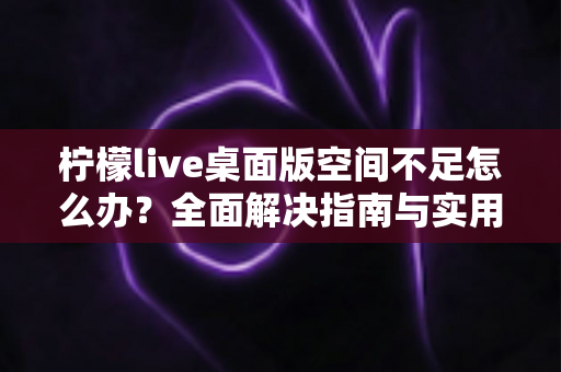 柠檬live桌面版空间不足怎么办?全面解决指南与实用清理技巧分享 柠檬live桌面版空间不足怎么办?全面解决指南与实用清理技巧分享