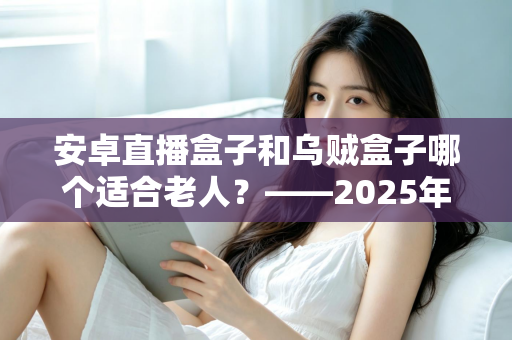 安卓直播盒子和乌贼盒子哪个适合老人？——2025年子女必看的孝心电视盒子选购全攻略