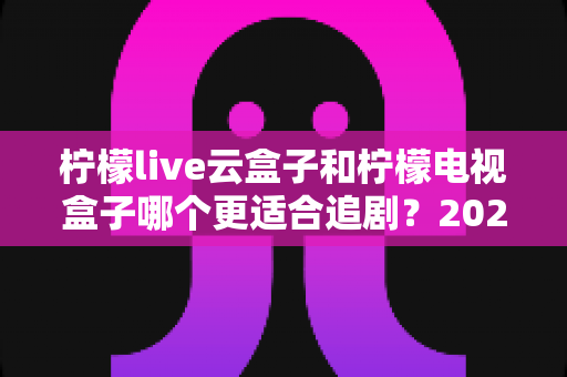 柠檬live云盒子和柠檬电视盒子哪个更适合追剧？2025最新深度对比测评全解析
