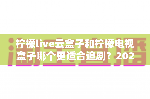 柠檬live云盒子和柠檬电视盒子哪个更适合追剧？2025最新深度对比测评全解析
